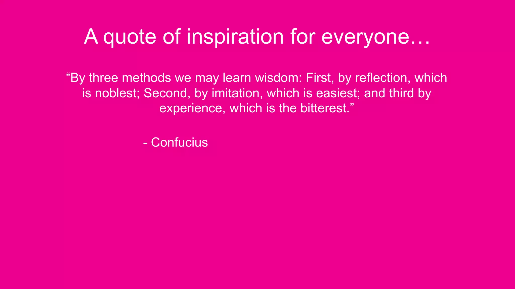 A quote of inspiration for everyone…
“By three methods we may learn wisdom: First, by reflection, which
is noblest; Second, by imitation, which is easiest; and third by
experience, which is the bitterest.”
- Confucius
 