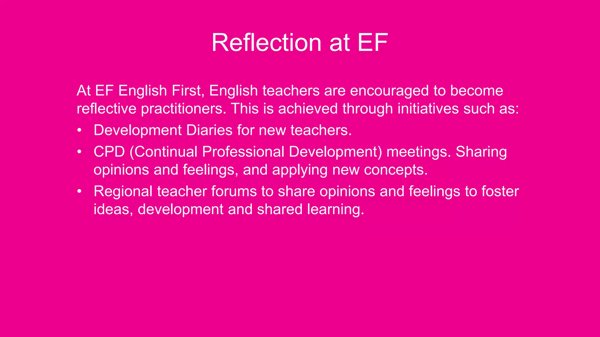 Reflection at EF
At EF English First, English teachers are encouraged to become
reflective practitioners. This is achieved through initiatives such as:
• Development Diaries for new teachers.
• CPD (Continual Professional Development) meetings. Sharing
opinions and feelings, and applying new concepts.
• Regional teacher forums to share opinions and feelings to foster
ideas, development and shared learning.
 
