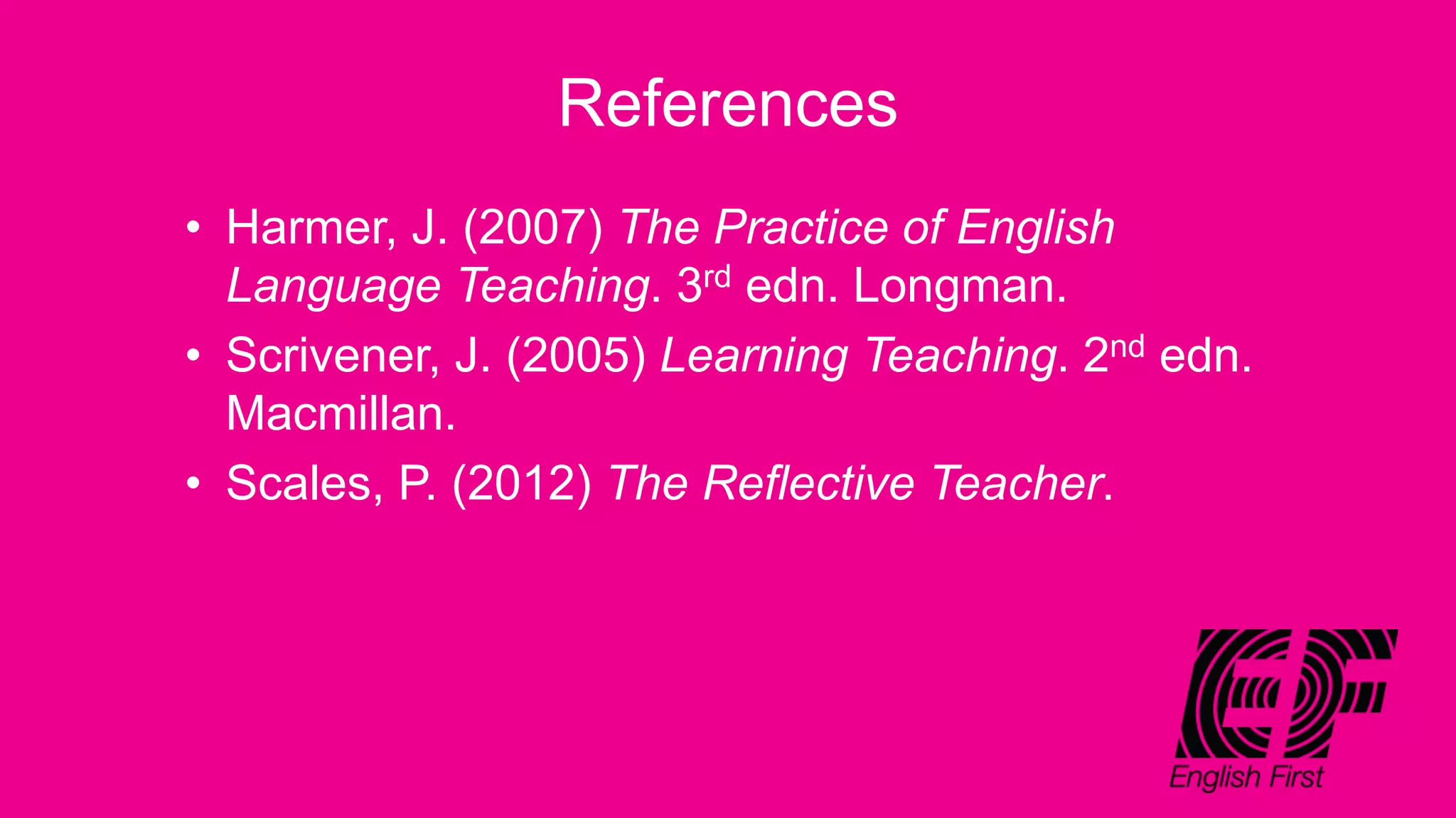 References
• Harmer, J. (2007) The Practice of English
Language Teaching. 3rd edn. Longman.
• Scrivener, J. (2005) Learning Teaching. 2nd edn.
Macmillan.
• Scales, P. (2012) The Reflective Teacher.
 