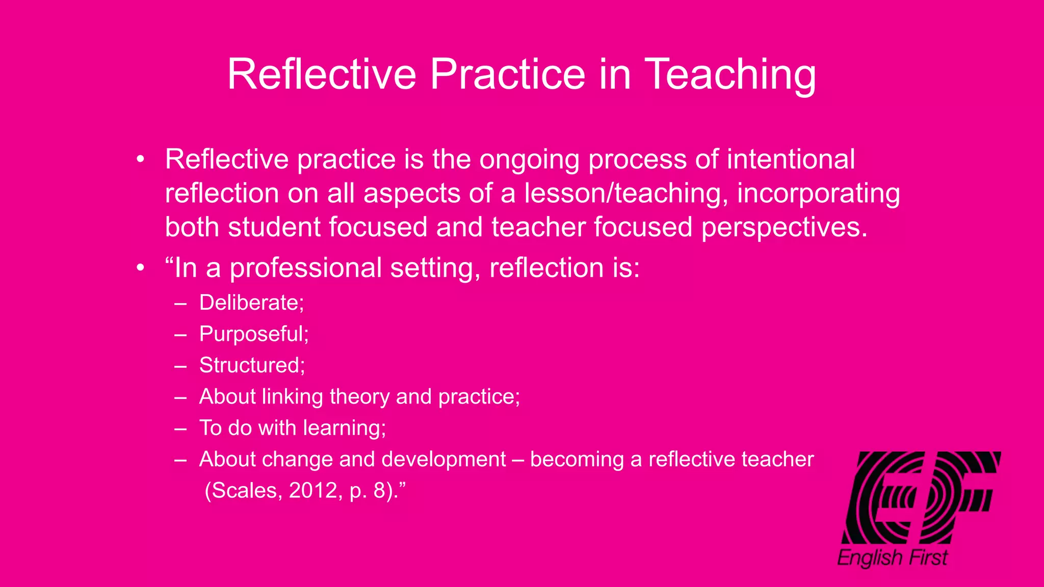 Reflective Practice in Teaching
• Reflective practice is the ongoing process of intentional
reflection on all aspects of a lesson/teaching, incorporating
both student focused and teacher focused perspectives.
• “In a professional setting, reflection is:
– Deliberate;
– Purposeful;
– Structured;
– About linking theory and practice;
– To do with learning;
– About change and development – becoming a reflective teacher
(Scales, 2012, p. 8).”
 