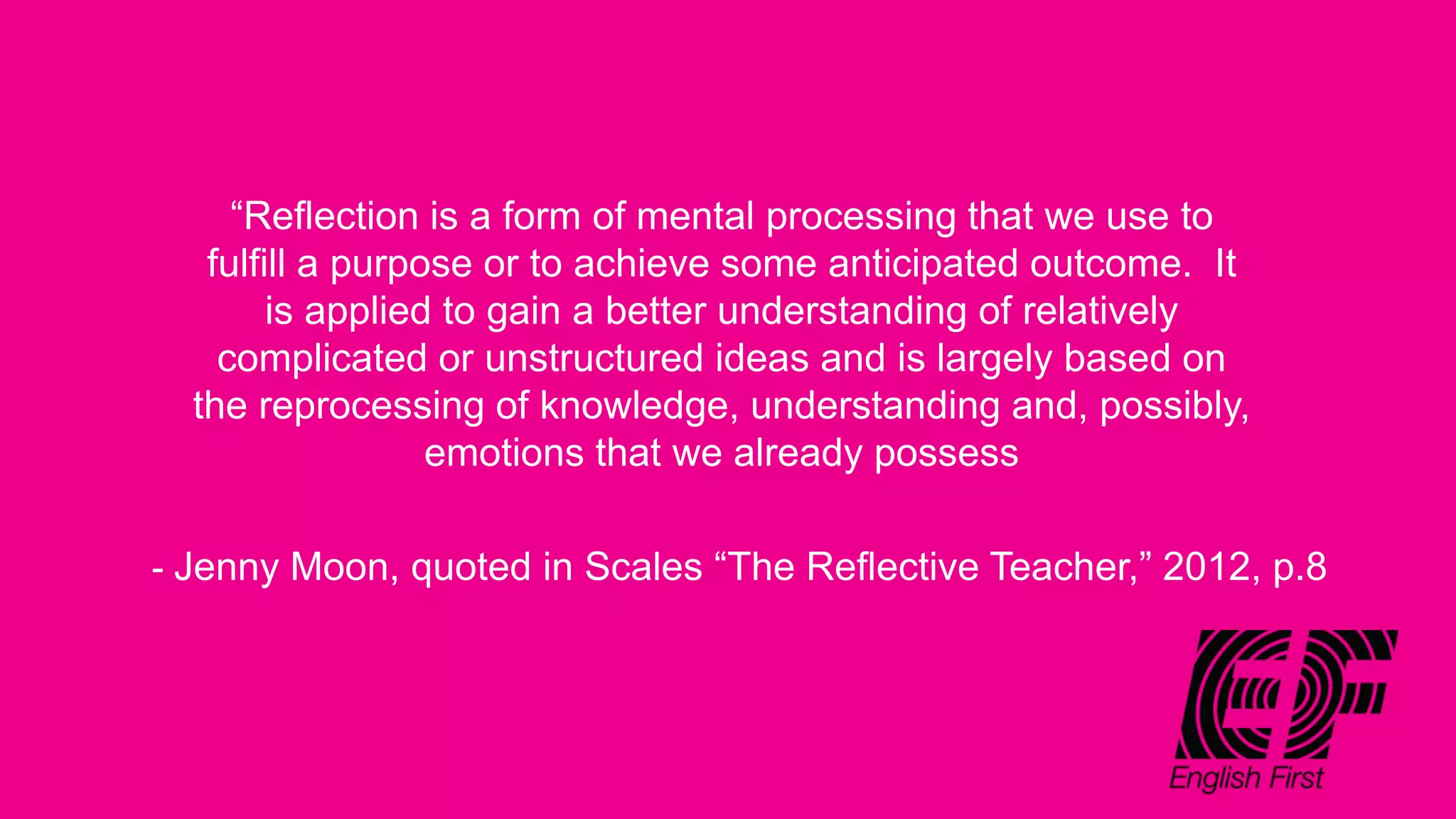 “Reflection is a form of mental processing that we use to
fulfill a purpose or to achieve some anticipated outcome. It
is applied to gain a better understanding of relatively
complicated or unstructured ideas and is largely based on
the reprocessing of knowledge, understanding and, possibly,
emotions that we already possess
- Jenny Moon, quoted in Scales “The Reflective Teacher,” 2012, p.8
 