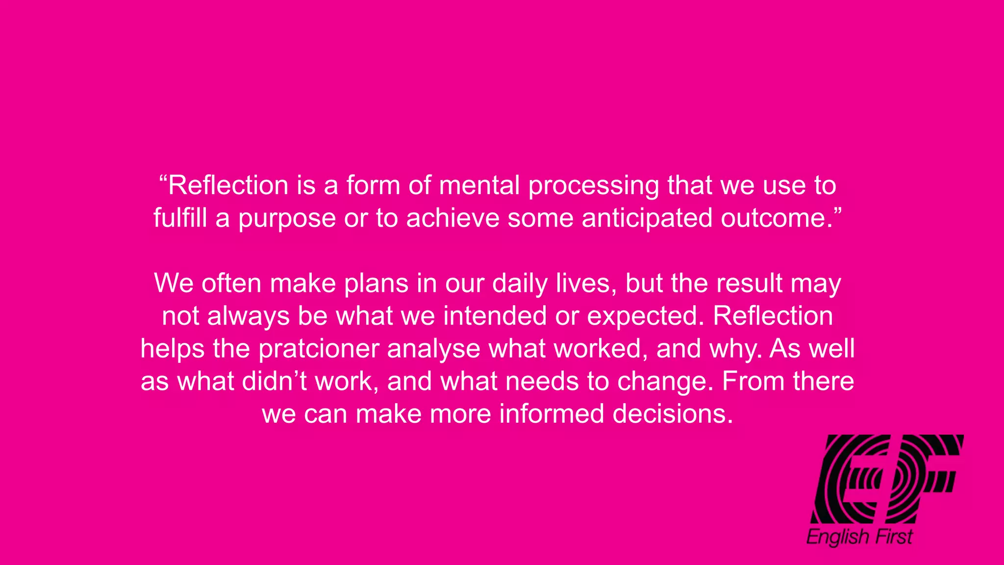 “Reflection is a form of mental processing that we use to
fulfill a purpose or to achieve some anticipated outcome.”
We often make plans in our daily lives, but the result may
not always be what we intended or expected. Reflection
helps the pratcioner analyse what worked, and why. As well
as what didn’t work, and what needs to change. From there
we can make more informed decisions.
 