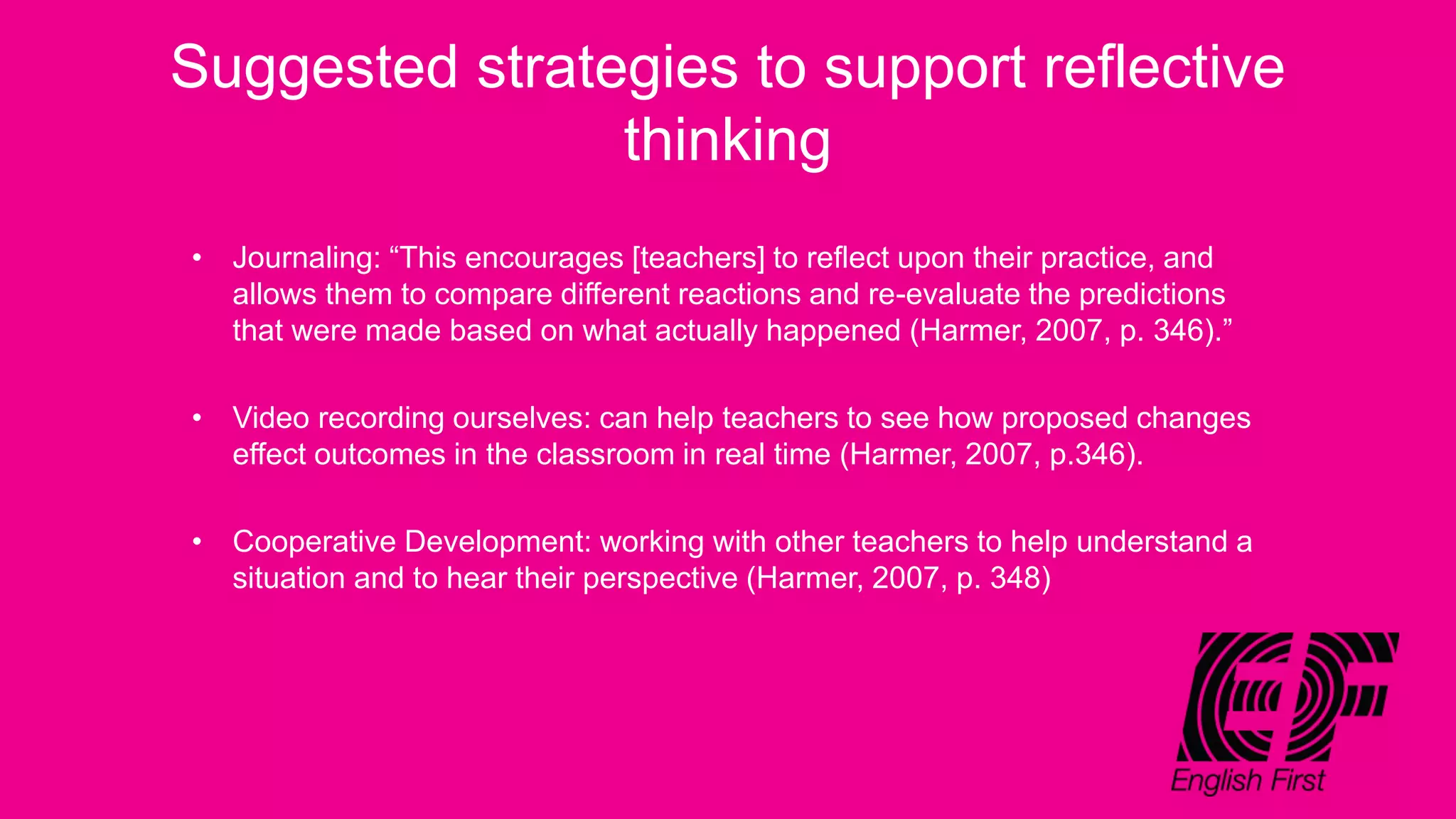 Suggested strategies to support reflective
thinking
• Journaling: “This encourages [teachers] to reflect upon their practice, and
allows them to compare different reactions and re-evaluate the predictions
that were made based on what actually happened (Harmer, 2007, p. 346).”
• Video recording ourselves: can help teachers to see how proposed changes
effect outcomes in the classroom in real time (Harmer, 2007, p.346).
• Cooperative Development: working with other teachers to help understand a
situation and to hear their perspective (Harmer, 2007, p. 348)
 