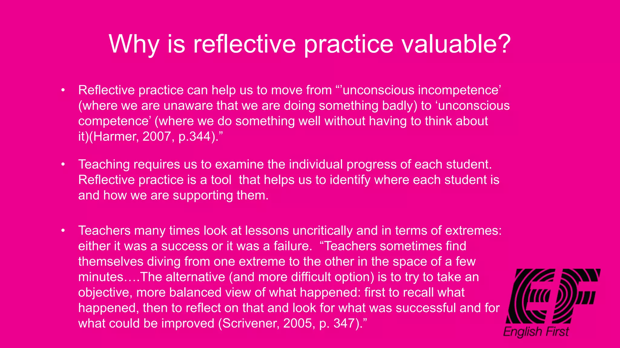 Why is reflective practice valuable?
• Reflective practice can help us to move from “’unconscious incompetence’
(where we are unaware that we are doing something badly) to ‘unconscious
competence’ (where we do something well without having to think about
it)(Harmer, 2007, p.344).”
• Teaching requires us to examine the individual progress of each student.
Reflective practice is a tool that helps us to identify where each student is
and how we are supporting them.
• Teachers many times look at lessons uncritically and in terms of extremes:
either it was a success or it was a failure. “Teachers sometimes find
themselves diving from one extreme to the other in the space of a few
minutes….The alternative (and more difficult option) is to try to take an
objective, more balanced view of what happened: first to recall what
happened, then to reflect on that and look for what was successful and for
what could be improved (Scrivener, 2005, p. 347).”
 
