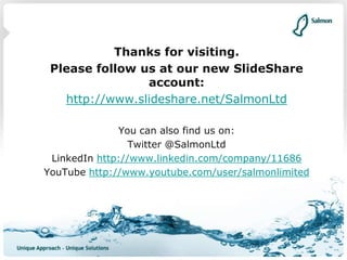 Thanks for visiting.
Please follow us at our new SlideShare
account:
http://www.slideshare.net/SalmonLtd
You can also find us on:
Twitter @SalmonLtd
LinkedIn http://www.linkedin.com/company/11686
YouTube http://www.youtube.com/user/salmonlimited
 