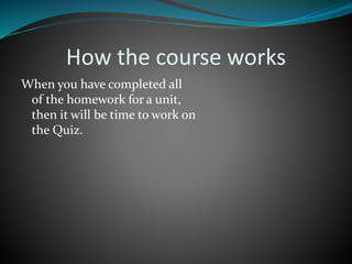 How the course works
When you have completed all
of the homework for a unit,
then it will be time to work on
the Quiz.
 