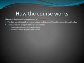 How the course works
There will also be weekly assignments in Discussions.
 The first week is usually an introduction, and then you’ll need to respond to each other.
 Most discussion assignments will work like this
 One week you answer the posted question
 The next week you respond to each other.
 