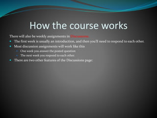 How the course works
There will also be weekly assignments in Discussions.
 The first week is usually an introduction, and then you’ll need to respond to each other.
 Most discussion assignments will work like this
 One week you answer the posted question
 The next week you respond to each other.
 There are two other features of the Discussions page:
 