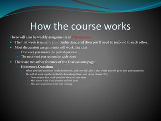 How the course works
There will also be weekly assignments in Discussions.
 The first week is usually an introduction, and then you’ll need to respond to each other.
 Most discussion assignments will work like this
 One week you answer the posted question
 The next week you respond to each other.
 There are two other features of the Discussions page:
 Homework Questions
 When you have questions on the homework, and you will…this is also where you will go to post your questions.
 We will all work together to build a Knowledge Base, sort of our classes FAQ
 Please do your best to ask questions when you have them
 Also, search to see if you question has been asked
 Also, answer questions when they come up.
 
