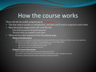 How the course works
There will also be weekly assignments in Discussions.
 The first week is usually an introduction, and then you’ll need to respond to each other.
 Most discussion assignments will work like this
 One week you answer the posted question
 The next week you respond to each other.
 There are two other features of the Discussions page:
 Homework Questions
 When you have questions on the homework, and you will…this is also where you will go to post your questions.
 We will all work together to build a Knowledge Base, sort of our classes FAQ
 Please do your best to ask questions when you have them
 Also, search to see if you question has been asked
 Also, answer questions when they come up.
 General Course Questions:
 This is a place to post questions about how the course works.
 If you have a general question that others may be interested in, this is the place to post it!
 If you have a personal question please email your instructor directly.
 