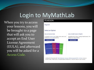 Login to MyMathLab
When you try to access
your lessons, you will
be brought to a page
that will ask you to
accept an End User
License Agreement
(EULA), and afterward
you will be asked for a
Access Code.
 