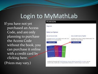Login to MyMathLab
If you have not yet
purchased an Access
Code, and are only
planning to purchase
the Access Code
without the book, you
can purchase it online
with a credit card by
clicking here.
(Prices may vary.)
 