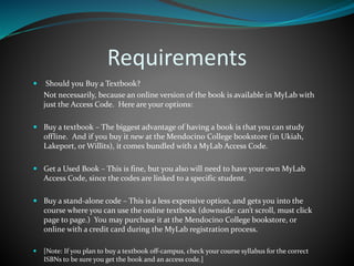 Requirements
 Should you Buy a Textbook?
Not necessarily, because an online version of the book is available in MyLab with
just the Access Code. Here are your options:
 Buy a textbook – The biggest advantage of having a book is that you can study
offline. And if you buy it new at the Mendocino College bookstore (in Ukiah,
Lakeport, or Willits), it comes bundled with a MyLab Access Code.
 Get a Used Book – This is fine, but you also will need to have your own MyLab
Access Code, since the codes are linked to a specific student.
 Buy a stand-alone code – This is a less expensive option, and gets you into the
course where you can use the online textbook (downside: can’t scroll, must click
page to page.) You may purchase it at the Mendocino College bookstore, or
online with a credit card during the MyLab registration process.
 [Note: If you plan to buy a textbook off-campus, check your course syllabus for the correct
ISBNs to be sure you get the book and an access code.]
 