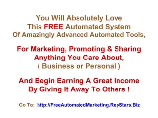 You Will Absolutely Love This  FREE  Automated System Of Amazingly Advanced Automated Tools, For Marketing, Promoting & Sharing Anything You Care About, ( Business or Personal ) And Begin Earning A Great Income By Giving It Away To Others !   Go To:   http://FreeAutomatedMarketing.RepStars.Biz 