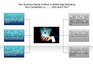 If ever there was a time to add
a Mobile App & Mobile
Marketing to your overall
marketing strategy it is now. A
highly professional and
effective way to market your
self,
Would you like to be able to
contact your client's in 'Real
Time' conveying your message
directly to their Smart Phones?
Would you like to own the
ultimate customer relationship
technology designed to present
your business in a highly
professional and effective
manner?
Mobile App’s are the perfect
marketing tool for the Business
Professional with which to
present yourself in a highly
professional and effective
manner.
When marketed correctly an
App can be a powerful
relationship building tool
designed to better engage,
connect, communicate and
nurture those key relationships.
I provide personal attention to
your project overseeing its
development and
implementation. I then work
with you on a strategy on how
to market your App.
Your Business Needs to Move to Mobile App Marketing
Your Competition is...........Why Aren't You?
 