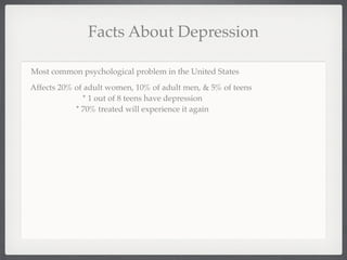 Facts About Depression

Most common psychological problem in the United States
Affects 20% of adult women, 10% of adult men, & 5% of teens
              * 1 out of 8 teens have depression
            * 70% treated will experience it again
 