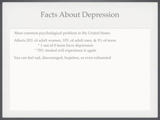 Facts About Depression

Most common psychological problem in the United States
Affects 20% of adult women, 10% of adult men, & 5% of teens
              * 1 out of 8 teens have depression
            * 70% treated will experience it again
You can feel sad, discouraged, hopeless, or even exhausted
 