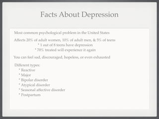 Facts About Depression

Most common psychological problem in the United States
Affects 20% of adult women, 10% of adult men, & 5% of teens
              * 1 out of 8 teens have depression
            * 70% treated will experience it again
You can feel sad, discouraged, hopeless, or even exhausted

Different types:
  * Reactive
  * Major
  * Bipolar disorder
  * Atypical disorder
  * Seasonal affective disorder
  * Postpartum
 
