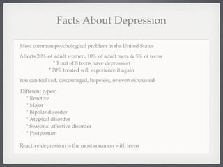 Facts About Depression

Most common psychological problem in the United States
Affects 20% of adult women, 10% of adult men, & 5% of teens
              * 1 out of 8 teens have depression
            * 70% treated will experience it again
You can feel sad, discouraged, hopeless, or even exhausted

Different types:
  * Reactive
  * Major
  * Bipolar disorder
  * Atypical disorder
  * Seasonal affective disorder
  * Postpartum

Reactive depression is the most common with teens
 