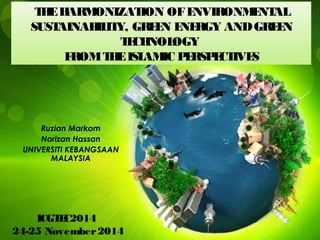 THEHARMONIZATION OFENVIRONMENTAL
SUSTAINABILITY, GREEN ENERGY ANDGREEN
TECHNOLOGY
FROMTHEISLAMIC PERSPECTIVES
Ruzian Markom
Norizan Hassan
UNIVERSITI KEBANGSAAN
MALAYSIA
ICGTEC2014
24-25 November2014
 