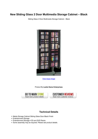 New Sliding Glass 2 Door Multimedia Storage Cabinet – Black
                     Sliding Glass 2 Door Multimedia Storage Cabinet – Black




                                        View large image




                              Product By Leslie Dame Enterprises




                                    Technical Details
  Media Storage Cabinet Sliding Glass Door Black Finish
  Entertainment Storage
  Entertainment Storage->CD and DVD Racks
  Some assembly may be required. Please see product details.
 