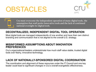 OBSTACLES
           Cru must overcome the independent operation of many digital tools, the
           assumption that staff prefer innovative tools and the lack of continued
           national oversight for digital tools.

DECENTRALIZED, INDEPENDENT DIGITAL TOOL OPERATION
Most digital tools are managed independently of one another and have their own distinct
branding and communication that is not aligned to the overall U.S. strategy.


MISINFORMED ASSUMPTIONS ABOUT INNOVATION
PREFERENCES
Cru’s organizational leaders underestimate how much staff value stable, trusted digital
tools over flashy, innovative technology.
	
  	
  

LACK OF NATIONALLY-SPONSORED DIGITAL COORDINATION
The coordination and alignment of these resources under the IT Council and one key
leader could lead to significant changes in Cru’s overall evangelistic effectiveness.
 