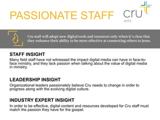 PASSIONATE STAFF
          Cru staff will adopt new digital tools and resources only when it’s clear that
          they enhance their ability to be more effective at connecting others to Jesus. 


STAFF INSIGHT
Many field staff have not witnessed the impact digital media can have in face-to-
face ministry, and they lack passion when talking about the value of digital media
in ministry.


LEADERSHIP INSIGHT
Organizational leaders passionately believe Cru needs to change in order to
progress along with the evolving digital culture.

INDUSTRY EXPERT INSIGHT
In order to be effective, digital content and resources developed for Cru staff must
match the passion they have for the gospel.
 