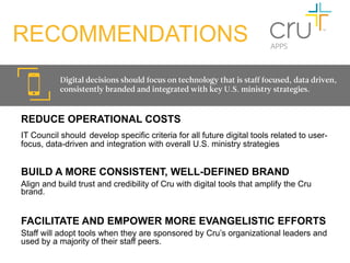RECOMMENDATIONS
           Digital decisions should focus on technology that is staff focused, data driven,
           consistently branded and integrated with key U.S. ministry strategies.


REDUCE OPERATIONAL COSTS
IT Council should develop specific criteria for all future digital tools related to user-
focus, data-driven and integration with overall U.S. ministry strategies


BUILD A MORE CONSISTENT, WELL-DEFINED BRAND
Align and build trust and credibility of Cru with digital tools that amplify the Cru
brand.
	
  	
  

FACILITATE AND EMPOWER MORE EVANGELISTIC EFFORTS
Staff will adopt tools when they are sponsored by Cru’s organizational leaders and
used by a majority of their staff peers.
 