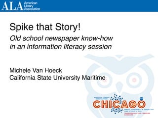 Spike that Story!!!
Old school newspaper know-how !
in an information literacy session!
Michele Van Hoeck!
California State University Maritime!
 