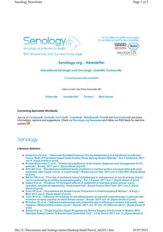 Senology Newsletter                                                                                  Page 1 of 3




                                       Senology.org - Newsletter
                        International Senologic and Oncologic  Scientific Community 

                                          "Connecting specialists worldwide"




                                         Editor-in-chief: Gian Paolo Andreoletti, MD


                           Subscribe      Unsubscribe           Contact          Back Issues




 Connecting Specialists Worldwide

 Join us on Facebook®, Twitter®, YouTube®, LinkedIn®, SlideShare®, Flickr® and Doctorsbook® and share
 informations, opinions and suggestions. Check out Senology.org Newspaperand follow our RSS feeds for real-time
 updates




 Literature Selection

        Anderson LN et al.: "Ultraviolet Sunlight Exposure During Adolescence and Adulthood and Breast
        Cancer Risk: A Population-based Case-Control Study Among Ontario Women", Am J Epidemiol. 2011
        Jun 9. [Epub ahead of print]
        Richter-Ehrenstein C et al.: "Intraductal papillomas of the breast: Diagnosis and management of 151
        patients", Breast. 2011 Jun 1. [Epub ahead of print]
        Allin KH et al.: "Elevated pre-treatment levels of plasma C-reactive protein are associated with poor
        prognosis after breast cancer: a cohort study", Breast Cancer Res. 2011 Jun 3;13(3):R55. [Epub ahead
        of print]
        Barton SR et al.: "The role of ipsilateral breast radiotherapy in management of occult primary breast
        cancer presenting as axillary lymphadenopathy", Eur J Cancer. 2011 Jun 7. [Epub ahead of print]
        Hadad S et al.: "Evidence for biological effects of metformin in operable breast cancer: a pre-
        operative, window-of-opportunity, randomized trial", Breast Cancer Res Treat. 2011 Jun 8. [Epub
        ahead of print]
        Goss PE et al.: "Exemestane for Breast-Cancer Prevention in Postmenopausal Women", N Engl J
        Med. 2011 Jun 4. [Epub ahead of print]
        Truin W et al.: "Influence of histology on the effectiveness of adjuvant chemotherapy in patients with
        hormone receptor positive invasive breast cancer", Breast. 2011 Jun 10. [Epub ahead of print]
        McArthur HL et al.: "Adjuvant trastuzumab with chemotherapy is effective in women with small, node-
        negative, HER2-positive breast cancer", Cancer. 2011 Jun 16. doi: 10.1002/cncr.26171. [Epub ahead of
        print]
        Badwe R et al.: "Single-Injection Depot Progesterone Before Surgery and Survival in Women With
        Operable Breast Cancer: A Randomized Controlled Trial", J Clin Oncol. 2011 Jun 13. [Epub ahead of




file://C:Documents and SettingsutenteDesktopStudiNewsl_Jul2011.htm                              01/07/2011
 