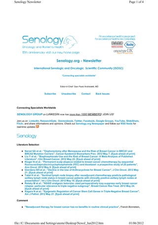 Senology Newsletter                                                                                  Page 1 of 4




                                     Senology.org - Newsletter
                International Senologic and Oncologic  Scientific Community (ISOSC) 

                                         "Connecting specialists worldwide"




                                       Editor-in-Chief: Gian Paolo Andreoletti, MD


                         Subscribe      Unsubscribe            Contact         Back Issues




 Connecting Specialists Worldwide

 SENOLOGY GROUP on LiINKEDIN now has more than 1000 MEMBERS! JOIN US!

 Join us on LinkedIn, ResearchGate, Doctorsbook, Twitter, Facebook, Google Groups, YouTube, SlideShare,
 Flickr, and share informations and opinions. Check out Senology.org Newspaper and follow our RSS feeds for
 real-time updates




 Literature Selection

        Narod SA et al.: "Oophorectomy after Menopause and the Risk of Breast Cancer in BRCA1 and
        BRCA2 Mutation Carriers", Cancer Epidemiol Biomarkers Prev. 2012 May 7. [Epub ahead of print]
        Liu Y et al.: "Bisphosphonate Use and the Risk of Breast Cancer: A Meta-Analysis of Published
        Literature", Clin Breast Cancer. 2012 May 22. [Epub ahead of print]
        Kluger N et al.: "Permanent scalp alopecia related to breast cancer chemotherapy by sequential
        fluorouracil/epirubicin/cyclophosphamide (FEC) and docetaxel: a prospective study of 20 patients",
        Ann Oncol. 2012 May 9. [Epub ahead of print]
        Giordano SH et al.: "Decline in the Use of Anthracyclines for Breast Cancer", J Clin Oncol. 2012 May
        21. [Epub ahead of print]
        Takei H et al.: "Sentinel lymph node biopsy after neoadjuvant chemotherapy predicts pathological
        axillary lymph node status in breast cancer patients with clinically positive axillary lymph nodes at
        presentation", Int J Clin Oncol. 2012 May 16. [Epub ahead of print]
        Retsky M et al.: "NSAID analgesic ketorolac used perioperatively may suppress early breast cancer
        relapse: particular relevance to triple negative subgroup", Breast Cancer Res Treat. 2012 May 24.
        [Epub ahead of print]
        Kagara N et al.: "Epigenetic Regulation of Cancer Stem Cell Genes in Triple-Negative Breast Cancer",
        Am J Pathol. 2012 May 21. [Epub ahead of print]

 Comment

        "Neoadjuvant therapy for breast cancer has no benefits in routine clinical practice", Franck Bonnetain,




file://C:Documents and SettingsutenteDesktopNewsl_Jun2012.htm                                    01/06/2012
 