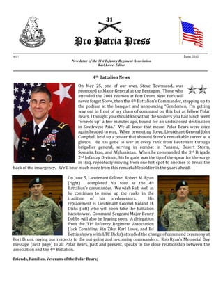 Pro Patria Press
_________________________________________________________________________________________
#67                                                                                         June 2012
                           Newsletter of the 31st Infantry Regiment Association
                                             Karl Lowe, Editor
_________________________________________________________________________________________

                                            4th Battalion News
                                  On May 25, one of our own, Steve Townsend, was
                                  promoted to Major General at the Pentagon. Those who
                                  attended the 2001 reunion at Fort Drum, New York will
                                  never forget Steve, then the 4th Battalion’s Commander, stepping up to
                                  the podium at the banquet and announcing “Gentlemen, I’m getting
                                  way out in front of my chain of command on this but as fellow Polar
                                  Bears, I thought you should know that the soldiers you had lunch went
                                  “wheels up” a few minutes ago, bound for an undisclosed destination
                                  in Southwest Asia.” We all knew that meant Polar Bears were once
                                  again headed to war. When promoting Steve, Lieutenant General John
                                  Campbell held up a poster that showed Steve’s remarkable career at a
                                  glance. He has gone to war at every rank from lieutenant through
                                  brigadier general, serving in combat in Panama, Desert Storm,
                                  Somalia, Iraq, and Afghanistan. When he commanded the 3rd Brigade
                                  2nd Infantry Division, his brigade was the tip of the spear for the surge
                                  in Iraq, repeatedly moving from one hot spot to another to break the
back of the insurgency. We’ll hear much more from this remarkable soldier in the years ahead.

                               On June 5, Lieutenant Colonel Robert M. Ryan
                               (right)    completed his tour as the 4th
                               Battalion’s commander. We wish Rob well as
                               he continues to move up the ranks in the
                               tradition of his predecessors.            His
                               replacement is Lieutenant Colonel Roland H.
                               Dicks (left) who will soon take the battalion
                               back to war. Command Sergeant Major Benny
                               Dobbs will also be leaving soon. A delegation
                               from the 31st Infantry Regiment Association
                               (Jack Considine, Vin Zike, Karl Lowe, and Ed
                               Bettis shown with LTC Dicks) attended the change of command ceremony at
Fort Drum, paying our respects to the out-going and in-coming commanders. Rob Ryan’s Memorial Day
message (next page) to all Polar Bears, past and present, speaks to the close relationship between the
association and the 4th Battalion.

Friends, Families, Veterans of the Polar Bears;
 