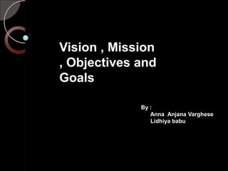 Vision , Mission
, Objectives and
Goals
By :
Anna Anjana Varghese
Lidhiya babu

 