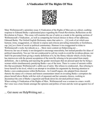 A Vindication Of The Rights Of Men
Mary Wollstonecraft s epistolary essay A Vindication of the Rights of Men acts as a direct, scathing
response to Edmund Burke s opinionated piece regarding the French Revolution, Reflections on the
Revolution in France . This essay will examine the use of satire as a mode in the opening sections of
Wollstonecraft s Vindication , as well as comparing her lexical choices to those of her addressee,
Edmund Burke. The Oxford English Dictionary states that satire is ... [A] work of art which uses
humour, irony, exaggeration, or ridicule to expose and criticize prevailing immorality or foolishness,
esp. [sic] as a form of social or political commentary. Humour is too exaggerated to relate to
Wollstonecraft s work, but ridicule as a ... Show more content on Helpwriting.net ...
However, her use of manly is not designed to encourage masculinity, but instead parodies his ideas of
political masculinity. You see I do not condescend to cull my words to avoid the invidious phrase, nor
shall I be prevented from giving a manly definition of it, by the flimsy ridicule which a lively fancy
has interwoven with the present acceptation of the term By refusing to be prevented from manly
definitions , she is defining and rejecting the gender stereotypes that are pressed upon her by being a
woman whilst simultaneously parodying Burke s use of the term. There is a sense of sarcasm within
this that accentuates Wollstonecraft s subtle use of satire. She refuses to condescend , thus refusing to
lower herself to his level, which is an attempt to invalidate his arguments by drawing attention to
Burke s own condescension within Reflections . As Conniff argues; she adopted from classical
rhetoric the stance of a virtuous and honest commentator intent on revealing Burke s corruption she
places herself above Burke with her style of argument and her semantic choices, working to
deconstruct the core of Burke s argument and break down his elevated political stance.
When writing A Vindication of the Rights of Men , Wollstonecraft was a woman in a man s world .
Her voice was a lone female amongst the opinions and politics of men and she went up against two of
the
... Get more on HelpWriting.net ...
 