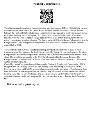 Political Compromises
The effectiveness of the political compromises that were taken during 1820 to 1861 did little enough
to impact sectional tensions in the United States. Sectional tensions had caused a severe division
between the North and the South. Political compromises were purposed to resolve the issues between
the regions, but only lead to a temporary fix. Slavery was one of the major causes of sectional
tensions. With the South in need of a large free labor force in the cotton industry, the North was
quickly transitioning to industrialization. The Compromise of 1820, the Kansas Nebraska Act, and the
Compromise of 1850, were political compromises that were to weak to reduce sectional tensions
during 1820 to 1861.
The Compromise of 1820 was one of the first temporary political compromises made to relieve
tensions between the North and the South. It was created by Henry Clay, or also known as The Great
Compromiser . He created it to position a boundary line to balance the number of the free and slave
states. This prohibited slavery above the 36 30 Parallel, north of the Louisiana Territory. The
Compromise of 1820 also entered Maine as a free state, however Missouri enters as a ... Show more
content on Helpwriting.net ...
Created by Henry Clay, passed through Congress by Davis and Douglas, this Compromise of 1850
brought 6 new laws directly towards the new entering states and slavery. Laws such as stricter
Fugitive Slave Laws and Utah, New Mexico being granted popular sovereignty. This also gave slave
laws that forced the North to pass Personal Liberty Laws, which dealt with escaped slaves and the
Fugitive Slave Act, but kept Washington D.C. as a allowed slave territory. However, not everyone
supported this compromise and was passed for self interest of the makers, but not for the benefits of
this
... Get more on HelpWriting.net ...
 