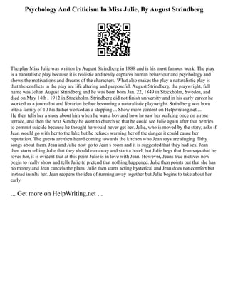 Psychology And Criticism In Miss Julie, By August Strindberg
The play Miss Julie was written by August Strindberg in 1888 and is his most famous work. The play
is a naturalistic play because it is realistic and really captures human behaviour and psychology and
shows the motivations and dreams of the characters. What also makes the play a naturalistic play is
that the conflicts in the play are life altering and purposeful. August Strindberg, the playwright, full
name was Johan August Strindberg and he was born born Jan. 22, 1849 in Stockholm, Sweden, and
died on May 14th , 1912 in Stockholm. Strindberg did not finish university and in his early career he
worked as a journalist and librarian before becoming a naturalistic playwright. Strindberg was born
into a family of 10 his father worked as a shipping ... Show more content on Helpwriting.net ...
He then tells her a story about him when he was a boy and how he saw her walking once on a rose
terrace, and then the next Sunday he went to church so that he could see Julie again after that he tries
to commit suicide because he thought he would never get her. Julie, who is moved by the story, asks if
Jean would go with her to the lake but he refuses warning her of the danger it could cause her
reputation. The guests are then heard coming towards the kitchen who Jean says are singing filthy
songs about them. Jean and Julie now go to Jean s room and it is suggested that they had sex. Jean
then starts telling Julie that they should run away and start a hotel, but Julie begs that Jean says that he
loves her, it is evident that at this point Julie is in love with Jean. However, Jeans true motives now
begin to really show and tells Julie to pretend that nothing happened. Julie then points out that she has
no money and Jean cancels the plans. Julie then starts acting hysterical and Jean does not comfort but
instead insults her. Jean reopens the idea of running away together but Julie begins to take about her
early
... Get more on HelpWriting.net ...
 