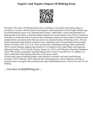 Negative And Negative Impacts Of Bullying Essay
Prevalence The nature of bullying presents some challenges to accurately determining either its
prevalence or severity. Both the positive and negative social interactions of school aged children may
be misinterpreted by peers or by education professionals. Additionally, victims and perpetrators of
bullying may be less likely to provide truthful responses to research inquiries out of fear of retaliation
from peers or school personnel. In spite of these challenges, numerous recent studies on bullying have
produced fairly consistent results that may point to an accurate baseline of bullying activity. Several
studies demonstrate that bullying continues to be a significant issue for both primary and secondary
schools (Casebeer, 2012; Low et al., 2014; and Veenstra, Lindenberg, Huitsing, Sainio, Salmivalli,
2014). Current literature suggests that around 30 % of students in the United States will experience
bullying (Casebeer, 2012; Cornell, Gregory, Huang, Fan, 2013; and O Brennan, Waasdorp, Bradshaw,
2014). With studies consistently reporting bullying rates of close to one third of U.S. students, it is
vital to understand what bullying looks like in the present culture.
Current major types of bullying include verbal, physical, relational, and cyber based bullying
(Casebeer, 2012; Chisholm, 2014). Physical and verbal aggression, such as fighting or teasing, is
typically easier to recognize than relational and cyber based bullying tactics. Even in the case of overt
bullying
... Get more on HelpWriting.net ...
 