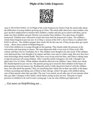 Plight of the Little Emperors
Amy F. 09/14/2014 ENGL 111 In Plight of the Little Emperors by Taylor Clark the article talks about
the difficulties of young children growing up in China. The article talks about how some mothers who
gave up their employment to monitor their children s studies and also go to school with them, just to
make sure their children succeed. Parents even monitor their children s five plus hours of nightly
homework. Children aren t allowed to watch television until the homework is done. The children s
whole future hinged on just one test. It is China s version of the SAT s, but in China it is called GAO
KAO or tall test . The children prepare their whole life for this one test. If they do pass they get a pick
at top ... Show more content on Helpwriting.net ...
A lot of the children try to escape through on line gaming. They buckle under the pressure at the
universities and stop going to classes. The term depression didn t even exist in China in the 20th
century and there was no vocabulary for it. The children were thought to be anti social. If the children
were depressed they were thought to be impure and they were sent to a labor camp. But now they have
more knowledge about mental health. They have even set up crisis hot lines, and China is taking steps
to take the pressure off young children. After I read this article I disagree a lot with, I thought I am
glad I don t live in China. I think children should be allowed to be children. I don t think your whole
life should depend on just one test. The parents giving up so much for their children in the hopes of
them passing a test just amazes me. Reading this article it talks about how hard of a life the children
have, but what about the parents? They are sacrificing their whole life on their one child, in the hopes
of them succeeding and taking care of them in their old age, which I do agree with children taking
care of their parents when they get older. The way I was raised, you do take care of your parents when
they get older. I disagree with a child s whole future resting on just one test. That puts so much
pressure on children to do well at such a young age. I can see why children get depressed, if
... Get more on HelpWriting.net ...
 