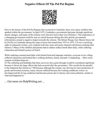 Negative Effects Of The Pol Pot Regime
Prior to the history of the Pol Pot Regime that occurred in Cambodia, there were many conflicts that
sparked within the government. In April 1975, Cambodia s government had gone through significant
drastic changes, and many of the citizens were forced to leave their own lifestyles.1 The importance of
a changing government could be seen as crucial because during this time period, government
reformations created a negative impact towards the citizens. The Khmer Rouge were Maoist forces led
by Pol Pot in Cambodia during the reign of terror that lasted from 1975 to 1979. 2 It was a terrifying
sight of exhausted victims, eyes widened with fear, arms and necks chained with bruises marking their
features.3 Many of the children and parents had to endure endless harsh labor daily, while suffering
exhaustion and limited sources of food.4
While enduring constant hard labor with limited food and improper nutrition, everyone in my village
suffered exhaustion and looked like a walking skeleton, skinny and pale. Complaining ... Show more
content on Helpwriting.net ...
22 The suffering and hardships that these survivors have gone through would be considered significant
because it shows the large effects that had occurred after the governance. This would also be parallel
to the Industrial Revolution in 1760 because although the country was striving for mass production of
goods and boosted economy, many citizens suffered because the working conditions weren t as
developed and the living conditions had become poorer due to factory and waste pollution, similar to
what had happened in
... Get more on HelpWriting.net ...
 