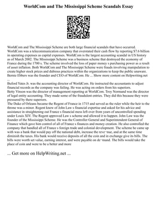 WorldCom and The Mississippi Scheme Scandals Essay
WorldCom and The Mississippi Scheme are both large financial scandals that have occurred.
WorldCom was a telecommunication company that overstated their cash flow by reporting $7.6 billion
in operating expenses as capital expenses. WorldCom is the largest accounting scandal in US history
as of March 2002. The Mississippi Scheme was a business scheme that destroyed the economy of
France during the 1700 s. The scheme involved the loss of paper money s purchasing power as a result
of asset inflation. Both WorldCom and The Mississippi Scheme were frauds involving manipulation to
create higher stock prices and dubious practices within the organizations to keep the public unaware.
Bernie Ebbers was the founder and CEO of WorldCom. He ... Show more content on Helpwriting.net
...
Buford Yates Jr. was the accounting director of WorldCom. He instructed the accountants to adjust
financial records as the company was failing. He was acting on orders from his superiors.
Betty Vinson was the director of management reporting at WorldCom. Troy Normand was the director
of legal entity accounting. They made some of the fraudulent entries. They did this because they were
pressured by there superiors.
The Duke of Orleans became the Regent of France in 1715 and served as the ruler while the heir to the
throne was a minor. Regent knew of John Law s financial expertise and asked for his advice and
assistance in straightening out France s financial mess left over from years of uncontrolled spending
under Louis XIV. The Regent approved Law s scheme and allowed it to happen. John Law was the
founder of the Mississippi Scheme. He was the Controller General and Superintendent General of
Finance which gave him control of all of France s finances and money creation. He also controlled the
company that handled all of France s foreign trade and colonial development. The scheme he came up
with was a bank that would pay off the national debt, increase the reve¬nue, and at the same time
diminish the taxes. His bank would receive deposits of all the coin and in exchange give its bills. The
bills were worth set value, earning interest, and were payable on de¬mand. The bills would take the
place of coin and were to be a better and more
... Get more on HelpWriting.net ...
 