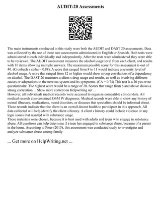 AUDIT-20 Assessments
The main instruments conducted in this study were both the AUDIT and DAST 20 assessments. Data
was collected by the use of these two assessments administered in English or Spanish. Both tests were
administered to each individually and independently. After the tests were administered they were able
to be reviewed. The AUDIT assessment measures the alcohol usage level from each client, and results
with 10 items allowing multiple answers. The maximum possible score for this assessment is out of
40. (Cronbach s alpha = 0.88). A score that ranged from 8 to 11 would indicate a severity level of
alcohol usage. A score that ranged from 12 or higher would show strong correlations of a dependency
on alcohol. The DAST 20 measures a client s drug usage and results, as well as involving different
causes or adaptations to the nervous system and its symptoms. (CA = 0.74) This test is a 20 yes or no
questionnaire. The highest score would be a range of 20. Scores that range from 6 and above shows a
strong correlation ... Show more content on Helpwriting.net ...
However, all individuals medical records were accessed to organize compatible clinical data. All
medical records also contained DSM IV diagnoses. Medical records were able to show any history of
mental illnesses, medications, mood disorders, or diseases that specialists should be informed about.
These records indicate that the client is an overall decent health to participant in this approach. All
data collected will help identify the client s history. A client s history could include violence or any
legal issues that resulted with substance usage.
These materials were chosen, because it is best used with adults and teens who engage in substance
abuse. All questions can help determine if a teen has engaged in substance abuse, because of a parent
in the home. According to Peter (2015), this assessment was conducted study to investigate and
analyze substance abuse among family
... Get more on HelpWriting.net ...
 