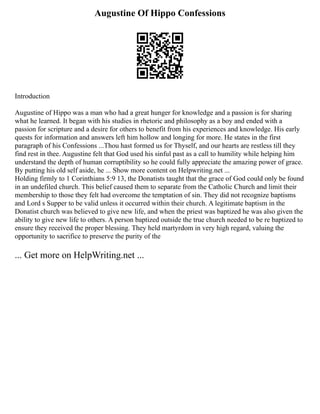 Augustine Of Hippo Confessions
Introduction
Augustine of Hippo was a man who had a great hunger for knowledge and a passion is for sharing
what he learned. It began with his studies in rhetoric and philosophy as a boy and ended with a
passion for scripture and a desire for others to benefit from his experiences and knowledge. His early
quests for information and answers left him hollow and longing for more. He states in the first
paragraph of his Confessions ...Thou hast formed us for Thyself, and our hearts are restless till they
find rest in thee. Augustine felt that God used his sinful past as a call to humility while helping him
understand the depth of human corruptibility so he could fully appreciate the amazing power of grace.
By putting his old self aside, he ... Show more content on Helpwriting.net ...
Holding firmly to 1 Corinthians 5:9 13, the Donatists taught that the grace of God could only be found
in an undefiled church. This belief caused them to separate from the Catholic Church and limit their
membership to those they felt had overcome the temptation of sin. They did not recognize baptisms
and Lord s Supper to be valid unless it occurred within their church. A legitimate baptism in the
Donatist church was believed to give new life, and when the priest was baptized he was also given the
ability to give new life to others. A person baptized outside the true church needed to be re baptized to
ensure they received the proper blessing. They held martyrdom in very high regard, valuing the
opportunity to sacrifice to preserve the purity of the
... Get more on HelpWriting.net ...
 