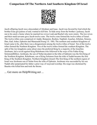 Comparison Of The Northern And Southern Kingdom Of Israel
Jacob offspring Jacob was a descendant of Abraham and Isaac. Jacob was favored by God which the
brother Esau got jealous of and, wanted to kill him. To hide away from the brother s jealousy, Jacob
ran to his uncle s home where he married two wives Leah and Rachel who were sisters. The two wives
and their maid servants gave Jacob twelve sons. The twelve sons formed the twelve tribes of Israel.
The twelve tribes sons comprised of, Judah, Benjamin, Reuben, Naphtali, Issachar, Zebulun, Simeon,
Dan, Gad, Asher, Ephraim and Manasseh(Young J.E. 108). The northern and southern Kingdoms of
Israel came to be, after there was a disagreement among the twelve tribes of Israel. Ten of the twelve
tribes formed the Northern Kingdom. Two of the twelve tribes formed the southern Kingdom. The
split of the two kingdoms came about since the preferred King by a majority of the Israelites
Jeroboam, led a revolt against King Rehoboam who followed in the ways of his Father King
Solomon(Bibles). Jeroboam, the son of Nebat decedent in the tribe of Ephraim was the first King of
the Northern Kingdom. Rehoboam, son of King Solomon from the tribe of Judah became the first
King of the Southern Kingdom. Northern Kingdom (Israel) The first King of the northern region of
Israel was Jeroboam son of Nebat from the tribe of Ephraim. Jeroboam was succeeded by his son
Nadab after perpetuated his father s prior way of wayward worship. His reign was shortened by
Baasha who killed him and took the throne.
... Get more on HelpWriting.net ...
 