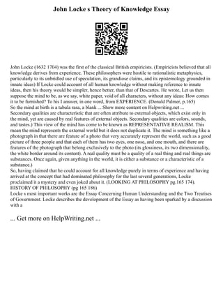 John Locke s Theory of Knowledge Essay
John Locke (1632 1704) was the first of the classical British empiricists. (Empiricists believed that all
knowledge derives from experience. These philosophers were hostile to rationalistic metaphysics,
particularly to its unbridled use of speculation, its grandiose claims, and its epistemology grounded in
innate ideas) If Locke could account of all human knowledge without making reference to innate
ideas, then his theory would be simpler, hence better, than that of Descartes. He wrote, Let us then
suppose the mind to be, as we say, white paper, void of all characters, without any ideas: How comes
it to be furnished? To his I answer, in one word, from EXPERIENCE. (Donald Palmer, p.165)
So the mind at birth is a tabula rasa, a blank ... Show more content on Helpwriting.net ...
Secondary qualities are characteristic that are often attribute to external objects, which exist only in
the mind, yet are caused by real features of external objects. Secondary qualities are colors, sounds,
and tastes.) This view of the mind has come to be known as REPRESENTATIVE REALISM. This
mean the mind represents the external world but it does not duplicate it. The mind is something like a
photograph in that there are feature of a photo that very accurately represent the world, such as a good
picture of three people and that each of them has two eyes, one nose, and one mouth, and there are
features of the photograph that belong exclusively to the photo (its glossiness, its two dimensionality,
the white border around its content). A real quality must be a quality of a real thing and real things are
substances. Once again, given anything in the world, it is either a substance or a characteristic of a
substance.)
So, having claimed that he could account for all knowledge purely in terms of experience and having
arrived at the concept that had dominated philosophy for the last several generations, Locke
proclaimed it a mystery and even joked about it. (LOOKING AT PHILOSOPHY pg.165 174).
HISTORY OF PHILOSOPHY (pg 165 186)
Locke s most important works are the Essay Concerning Human Understanding and the Two Treatises
of Government. Locke describes the development of the Essay as having been sparked by a discussion
with a
... Get more on HelpWriting.net ...
 