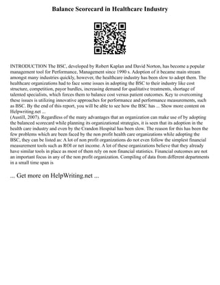 Balance Scorecard in Healthcare Industry
INTRODUCTION The BSC, developed by Robert Kaplan and David Norton, has become a popular
management tool for Performance, Management since 1990 s. Adoption of it became main stream
amongst many industries quickly, however, the healthcare industry has been slow to adopt them. The
healthcare organizations had to face some issues in adopting the BSC to their industry like cost
structure, competition, payor hurdles, increasing demand for qualitative treatments, shortage of
talented specialists, which forces them to balance cost versus patient outcomes. Key to overcoming
these issues is utilizing innovative approaches for performance and performance measurements, such
as BSC. By the end of this report, you will be able to see how the BSC has ... Show more content on
Helpwriting.net ...
(Austill, 2007). Regardless of the many advantages that an organization can make use of by adopting
the balanced scorecard while planning its organizational strategies, it is seen that its adoption in the
health care industry and even by the Crandon Hospital has been slow. The reason for this has been the
few problems which are been faced by the non profit health care organizations while adopting the
BSC, they can be listed as: A lot of non profit organizations do not even follow the simplest financial
measurement tools such as ROI or net income. A lot of these organizations believe that they already
have similar tools in place as most of them rely on non financial statistics. Financial outcomes are not
an important focus in any of the non profit organization. Compiling of data from different departments
in a small time span is
... Get more on HelpWriting.net ...
 