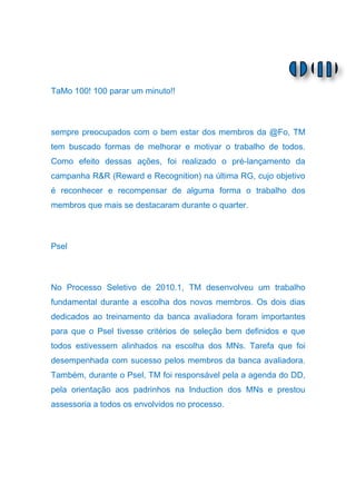 TaMo 100! 100 parar um minuto!!



sempre preocupados com o bem estar dos membros da @Fo, TM
tem buscado formas de melhorar e motivar o trabalho de todos.
Como efeito dessas ações, foi realizado o pré-lançamento da
campanha R&R (Reward e Recognition) na última RG, cujo objetivo
é reconhecer e recompensar de alguma forma o trabalho dos
membros que mais se destacaram durante o quarter.



Psel



No Processo Seletivo de 2010.1, TM desenvolveu um trabalho
fundamental durante a escolha dos novos membros. Os dois dias
dedicados ao treinamento da banca avaliadora foram importantes
para que o Psel tivesse critérios de seleção bem definidos e que
todos estivessem alinhados na escolha dos MNs. Tarefa que foi
desempenhada com sucesso pelos membros da banca avaliadora.
Também, durante o Psel, TM foi responsável pela a agenda do DD,
pela orientação aos padrinhos na Induction dos MNs e prestou
assessoria a todos os envolvidos no processo.
 