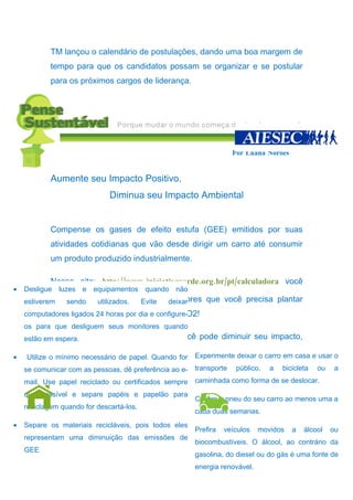 TM lançou o calendário de postulações, dando uma boa margem de
           tempo para que os candidatos possam se organizar e se postular
           para os próximos cargos de liderança.




                                                                     Por Luana Norões


           Aumente seu Impacto Positivo.
                             Diminua seu Impacto Ambiental


           Compense os gases de efeito estufa (GEE) emitidos por suas
           atividades cotidianas que vão desde dirigir um carro até consumir
           um produto produzido industrialmente.

           Nesse site: http://www.iniciativaverde.org.br/pt/calculadora você
•   Desligue luzes e equipamentos quando não
            pode calcular a quantidade dedeixar
    estiverem  sendo    utilizados. Evite árvores que você precisa plantar
    computadores compensar a sua emissão de CO2!
           para ligados 24 horas por dia e configure-
    os para que desliguem seus monitores quando
            Não é só plantando árvores que você pode diminuir seu impacto,
    estão em espera.
           aqui vão algumas dicas de como fazer isso de uma maneira mais
•                                                  •
    Utilize o mínimo necessário de papel. Quando for    Experimente deixar o carro em casa e usar o
           simples:
    se comunicar com as pessoas, dê preferência ao e-   transporte    público,   a   bicicleta   ou    a
    mail. Use papel reciclado ou certificados sempre    caminhada como forma de se deslocar.
    que possível e separe papéis e papelão para
                                              • Calibre o pneu do seu carro ao menos uma a
             Em Casa
    reciclagem quando for descartá-los. No Transporte duas semanas.
                                                cada
•   Separe os materiais recicláveis, pois todos eles
                                                   •    Prefira   veículos   movidos    a   álcool    ou
    representam uma diminuição das emissões de
                                                        biocombustíveis. O álcool, ao contrário da
    GEE
                                                        gasolina, do diesel ou do gás é uma fonte de
                                                        energia renovável.
 