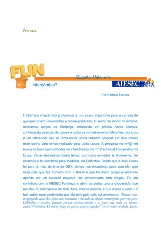 Em casa




                                        Quanto Vale um
       intercâmbio?

                                                          Por Pamela Lemos




Fazer um intercâmbio profissional é um passo importante para a carreira de
qualquer jovem universitário e recém-graduado. O sonho de morar no exterior,
exercendo cargos de liderança, colocando em prática novos idiomas,
conhecendo pessoas de países e culturas completamente diferentes das suas
é um diferencial não só profissional como também pessoal. Há dois meses
esse sonho vem sendo realizado pelo João Lucas. A pesquisa no my@ em
busca de boas oportunidades de intercâmbios de TT (Technical Traineeship) foi
longa. Várias entrevistas foram feitas, currículos enviados e, finalmente, ele
escolheu e foi escolhido para Medellín, na Colômbia. Desde que o João Lucas
foi para lá, nós, do time de OGX, temos nos encantado, junto com ele, com
esse país que faz fronteira com o Brasil e que há muito tempo é lembrado
apenas por um conceito negativo, de envolvimento com drogas. Ele até
contribuiu com a AIESEC Fortaleza e abriu as portas para a cooperação que
resultou no intercâmbio da Mari. Mas, melhor mesmo, é que nosso querido EP
fale sobre esse sentimento que ele tem pelo país sul-americano. “Existia uma
propaganda aqui dos jogos que mostrava o restado de algum estrangeiro que veio para
Colômbia e acabou ficando porque gostou muito e a frase era mais ou menos
assim:"Colômbia, El único riesgo es que te quieras quedar" isso é muito verdade. Estou
 