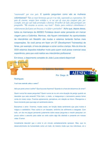 "enamorado" por esse país. E quando perguntam como são as mulheres
colombianas? “São as mais hermosas que já vi na vida, superando as expectativas. Só
gata de cinema, sempre bem vestidas e, se vai sair de casa pra comprar pão, por
exemplo, tem que sair toda arrumada e cheirosa. O melhor de tudo, fala português um
pouquinho. "Me encanta su acento, muy lindo!". Então, para conhecer colombianas é
relativamente fácil para um brazuca, é só falar o portunhol”. Acho que, depois dessa,
todos os marmanjos da AIESEC Fortaleza devem estar pensando em marcar
viagem para a Colômbia. Meninas, não fiquem intimidadas! As oportunidades
de intercâmbio em Medellín são muitas e estamos tentando fechas mais
cooperações. Se você pensa em fazer um DT (Development Traineeship) de
férias, por exemplo, é hora de planejar e correr contra o tempo. Nós do time de
OGX estamos dispostos trabalhar muito para quem você possa vivenciar essa
experiência, para que você realize seu intercâmbio profissional.

Em breve, o depoimento completo do João Lucas estará disponível!

Até a próxima!


                                    O Sétimo Sentido

                                                      Por Diego Al
Rodrigues

Você tem controle sobre o amor?


Até que ponto amar é sofrer? Que loucuras fazemos? Quando é a hora de deixarmos de amar?

Quem nunca fez essas perguntas? Quem nunca se viu em uma situação de perigo quando se
descobre que esta amando? Pois bem, o medo, a insegurança o nervosismo parece tomar
conta do nosso corpo. Ficamos apreensivos, pensativos, em relação ao futuro. Planejamos o
futuro torcendo para que seja um sentimento eterno.

Buscamos o amor. Vivemos, muitas vezes, em função deste sentimento que para muitos é
mágico e satisfatório. Para outros é um desastre, sinônimo de sofrimento e desgaste. Com
tudo, um dia me peguei pensando justamente sobre essas perguntas e resolvi pesquisar um
pouco sobre o assunto para saber ao certo sobre algo tão abstrato e presente em nossas
vidas: O amor.

Inicialmente descobri que o amor é um vínculo verdadeiramente opressor. Mas, que no
desenvolvimento da humanidade como um todo, do mesmo modo que nos indivíduos, só o
 