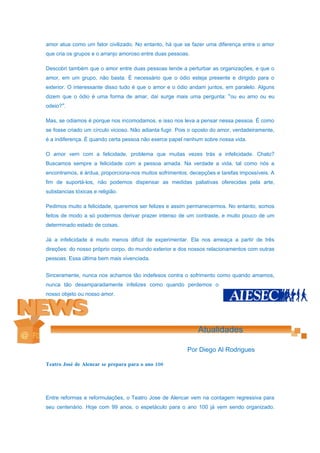 amor atua como um fator civilizado. No entanto, há que se fazer uma diferença entre o amor
que cria os grupos e o arranjo amoroso entre duas pessoas.

Descobri também que o amor entre duas pessoas tende a perturbar as organizações, e que o
amor, em um grupo, não basta. É necessário que o ódio esteja presente e dirigido para o
exterior. O interessante disso tudo é que o amor e o ódio andam juntos, em paralelo. Alguns
dizem que o ódio é uma forma de amar, daí surge mais uma pergunta: “ou eu amo ou eu
odeio?”.

Mas, se odiamos é porque nos incomodamos, e isso nos leva a pensar nessa pessoa. É como
se fosse criado um círculo vicioso. Não adianta fugir. Pois o oposto do amor, verdadeiramente,
é a indiferença. É quando certa pessoa não exerce papel nenhum sobre nossa vida.

O amor vem com a felicidade, problema que muitas vezes trás a infelicidade. Chato?
Buscamos sempre a felicidade com a pessoa amada. Na verdade a vida, tal como nós a
encontramos, é árdua, proporciona-nos muitos sofrimentos, decepções e tarefas impossíveis. A
fim de suportá-los, não podemos dispensar as medidas paliativas oferecidas pela arte,
substancias tóxicas e religião.

Pedimos muito a felicidade, queremos ser felizes e assim permanecermos. No entanto, somos
feitos de modo a só podermos derivar prazer intenso de um contraste, e muito pouco de um
determinado estado de coisas.

Já a infelicidade é muito menos difícil de experimentar. Ela nos ameaça a partir de três
direções: do nosso próprio corpo, do mundo exterior e dos nossos relacionamentos com outras
pessoas. Essa última bem mais vivenciada.


Sinceramente, nunca nos achamos tão indefesos contra o sofrimento como quando amamos,
nunca tão desamparadamente infelizes como quando perdemos o
nosso objeto ou nosso amor.




                                                              Atualidades

                                                          Por Diego Al Rodrigues

Teatro José de Alencar se prepara para o ano 100




Entre reformas e reformulações, o Teatro Jose de Alencar vem na contagem regressiva para
seu centenário. Hoje com 99 anos, o espetáculo para o ano 100 já vem sendo organizado.
 